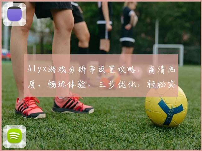 Alyx游戏分辨率设置攻略，高清画质，畅玩体验，三步优化，轻松实现