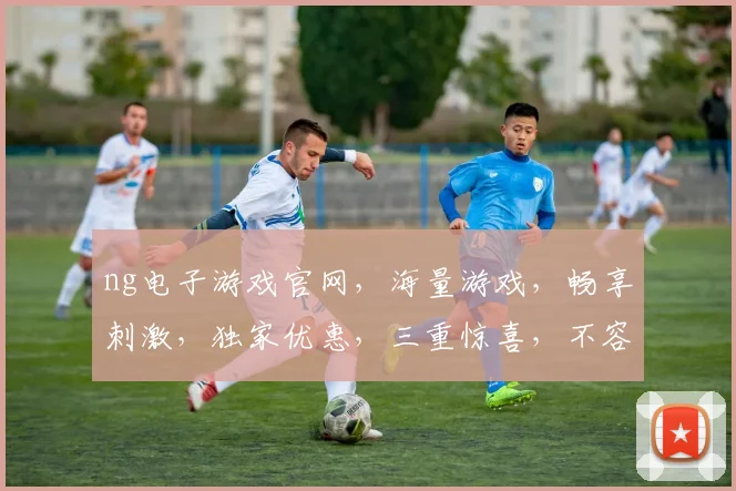 ng电子游戏官网，海量游戏，畅享刺激，独家优惠，三重惊喜，不容错过