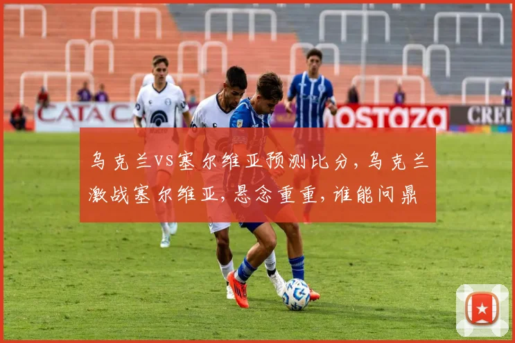 乌克兰vs塞尔维亚预测比分,乌克兰激战塞尔维亚,悬念重重,谁能问鼎胜利