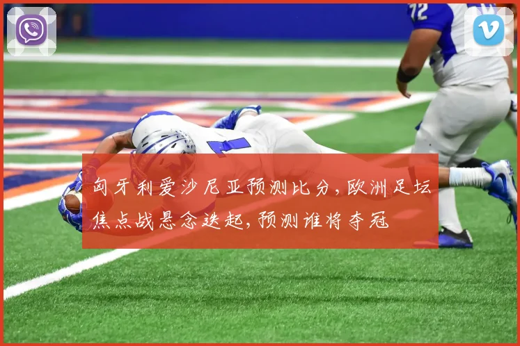 匈牙利爱沙尼亚预测比分,欧洲足坛焦点战悬念迭起,预测谁将夺冠