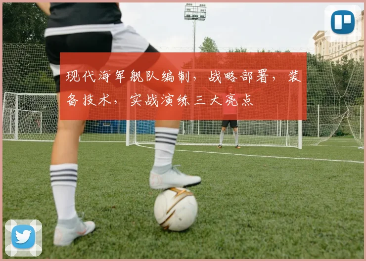 现代海军舰队编制，战略部署，装备技术，实战演练三大亮点